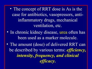 • The concept of RRT dose is As is the
case for antibiotics, vasopressors, anti-
inflammatory drugs, mechanical
ventilation, etc.
• In chronic kidney disease, urea often has
been used as a marker molecule.
• The amount (dose) of delivered RRT can
be described by various terms: efficiency,
intensity, frequency, and clinical
efficacy.
 