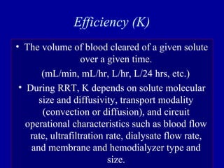 Efficiency (K)
• The volume of blood cleared of a given solute
over a given time.
(mL/min, mL/hr, L/hr, L/24 hrs, etc.)
• During RRT, K depends on solute molecular
size and diffusivity, transport modality
(convection or diffusion), and circuit
operational characteristics such as blood flow
rate, ultrafiltration rate, dialysate flow rate,
and membrane and hemodialyzer type and
size.
 