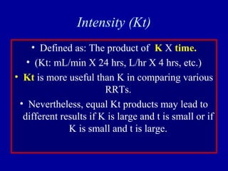 Intensity (Kt)
• Defined as: The product of K X time.
• (Kt: mL/min X 24 hrs, L/hr X 4 hrs, etc.)
• Kt is more useful than K in comparing various
RRTs.
• Nevertheless, equal Kt products may lead to
different results if K is large and t is small or if
K is small and t is large.
 