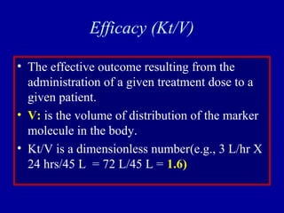 Efficacy (Kt/V)
• The effective outcome resulting from the
administration of a given treatment dose to a
given patient.
• V: is the volume of distribution of the marker
molecule in the body.
• Kt/V is a dimensionless number(e.g., 3 L/hr X
24 hrs/45 L = 72 L/45 L = 1.6)
 