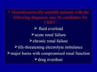 • Hemodynamically unstable patients with the
following diagnoses may be candidates for
CRRT:
 fluid overload
acute renal failure
chronic renal failure
life-threatening electrolyte imbalance
major burns with compromised renal function
drug overdose
 