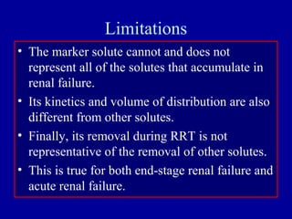 Limitations
• The marker solute cannot and does not
represent all of the solutes that accumulate in
renal failure.
• Its kinetics and volume of distribution are also
different from other solutes.
• Finally, its removal during RRT is not
representative of the removal of other solutes.
• This is true for both end-stage renal failure and
acute renal failure.
 