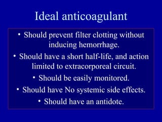 Ideal anticoagulant
• Should prevent filter clotting without
inducing hemorrhage.
• Should have a short half-life, and action
limited to extracorporeal circuit.
• Should be easily monitored.
• Should have No systemic side effects.
• Should have an antidote.
 