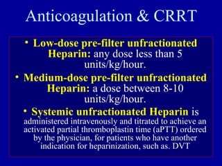 Anticoagulation & CRRT
• Low-dose pre-filter unfractionated
Heparin: any dose less than 5
units/kg/hour.
• Medium-dose pre-filter unfractionated
Heparin: a dose between 8-10
units/kg/hour.
• Systemic unfractionated Heparin is
administered intravenously and titrated to achieve an
activated partial thromboplastin time (aPTT) ordered
by the physician, for patients who have another
indication for heparinization, such as. DVT
 