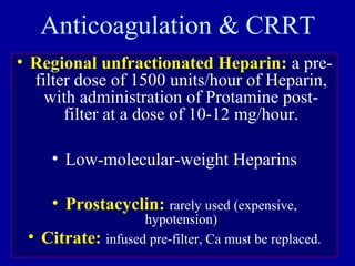 Anticoagulation & CRRT
• Regional unfractionated Heparin: a pre-
filter dose of 1500 units/hour of Heparin,
with administration of Protamine post-
filter at a dose of 10-12 mg/hour.
• Low-molecular-weight Heparins
• Prostacyclin: rarely used (expensive,
hypotension)
• Citrate: infused pre-filter, Ca must be replaced.
 