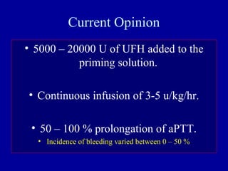 Current Opinion
• 5000 – 20000 U of UFH added to the
priming solution.
• Continuous infusion of 3-5 u/kg/hr.
• 50 – 100 % prolongation of aPTT.
• Incidence of bleeding varied between 0 – 50 %
 