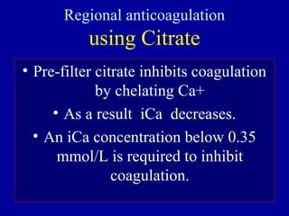 Regional anticoagulation
using Citrate
• Pre-filter citrate inhibits coagulation
by chelating Ca+
• As a result iCa decreases.
• An iCa concentration below 0.35
mmol/L is required to inhibit
coagulation.
 