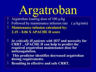  Argatroban loading dose of 100 µ/kg
 Followed by maintenance infusion rate ( µ/kg/min)
 Maintenance infusion calculated by:
2.15 – 0.06 X APACHE II score
 In critically ill patients with HIT and necessity for
CRRT , APACHE II can help to predict the
required argatroban maintenance dose for
anticoagulation.
 This predictor identifies decreased argatroban
dosing requirements.
 Resulting in effective and safe CRRT.
Argatroban
 