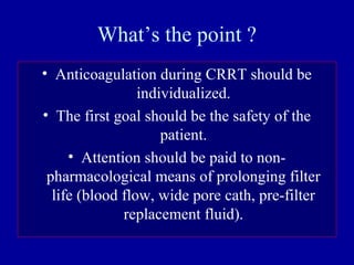 What’s the point ?
• Anticoagulation during CRRT should be
individualized.
• The first goal should be the safety of the
patient.
• Attention should be paid to non-
pharmacological means of prolonging filter
life (blood flow, wide pore cath, pre-filter
replacement fluid).
 