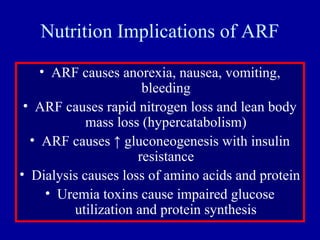 Nutrition Implications of ARF
• ARF causes anorexia, nausea, vomiting,
bleeding
• ARF causes rapid nitrogen loss and lean body
mass loss (hypercatabolism)
• ARF causes ↑ gluconeogenesis with insulin
resistance
• Dialysis causes loss of amino acids and protein
• Uremia toxins cause impaired glucose
utilization and protein synthesis
 