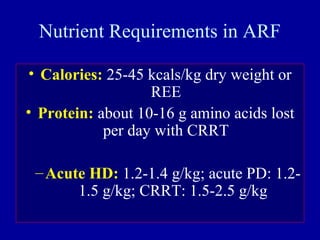 Nutrient Requirements in ARF
• Calories: 25-45 kcals/kg dry weight or
REE
• Protein: about 10-16 g amino acids lost
per day with CRRT
–Acute HD: 1.2-1.4 g/kg; acute PD: 1.2-
1.5 g/kg; CRRT: 1.5-2.5 g/kg
 