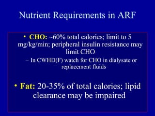 Nutrient Requirements in ARF
• CHO: ~60% total calories; limit to 5
mg/kg/min; peripheral insulin resistance may
limit CHO
– In CWHD(F) watch for CHO in dialysate or
replacement fluids
• Fat: 20-35% of total calories; lipid
clearance may be impaired
 