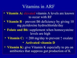 Vitamins in ARF
• Vitamin A: elevated vitamin A levels are known
to occur with RF
• Vitamin B – prevent B6 deficiency by giving 10
mg pyridoxine hydrochloride/day
• Folate and B6: supplement when homocysteine
levels are high
• Vitamin C: < 200 mg/day to prevent ↑ oxalate
• Activated vitamin D
• Vitamin K: give Vitamin K especially to pts on
antibiotics that suppress gut production of K
 