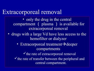 • only the drug in the central
compartment （ plasma ） is available for
extracorporeal removal
• drugs with a large Vd have less access to the
hemofilter or dialyzer
• Extracorporeal treatmentdeeper
compartments
the rate of extracorporeal removal
the rate of transfer between the peripheral and
central compartment.
Extracorporeal removal
 