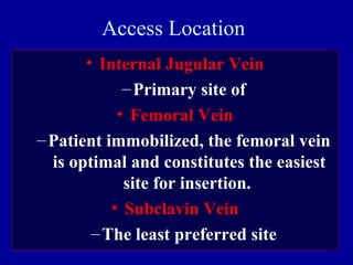 Access Location
• Internal Jugular Vein
–Primary site of
• Femoral Vein
–Patient immobilized, the femoral vein
is optimal and constitutes the easiest
site for insertion.
• Subclavin Vein
–The least preferred site
 