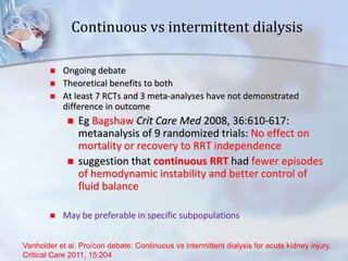 Continuous vs intermittent dialysis
 Ongoing debate
 Theoretical benefits to both
 At least 7 RCTs and 3 meta-analyses have not demonstrated
difference in outcome
 Eg Bagshaw Crit Care Med 2008, 36:610-617:
metaanalysis of 9 randomized trials: No effect on
mortality or recovery to RRT independence
 suggestion that continuous RRT had fewer episodes
of hemodynamic instability and better control of
fluid balance
 May be preferable in specific subpopulations
Vanholder et al. Pro/con debate: Continuous vs intermittent dialysis for acute kidney injury.
Critical Care 2011, 15:204
 