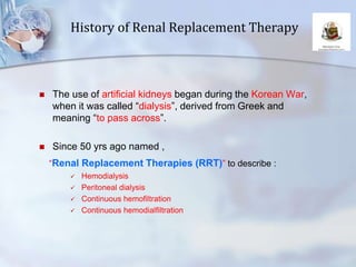 History of Renal Replacement Therapy
 The use of artificial kidneys began during the Korean War,
when it was called “dialysis”, derived from Greek and
meaning “to pass across”.
 Since 50 yrs ago named ,
“Renal Replacement Therapies (RRT)” to describe :
 Hemodialysis
 Peritoneal dialysis
 Continuous hemofiltration
 Continuous hemodialfiltration
 