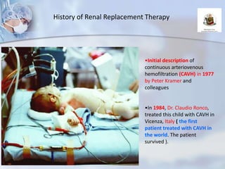 •Initial description of
continuous arteriovenous
hemofiltration (CAVH) in 1977
by Peter Kramer and
colleagues
•In 1984, Dr. Claudio Ronco,
treated this child with CAVH in
Vicenza, Italy ( the first
patient treated with CAVH in
the world. The patient
survived ).
History of Renal Replacement Therapy
 