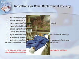 Indications for Renal Replacement Therapy
• Anuria-oliguria (diuresis ≤ 200 mL in 12 hr)
• Severe metabolic acidosis (pH < 7.10)
• Hyperazotemia (BUN ≥ 80 mg/dL) or creatinine > 4 mg/dL
• Hyperkalemia (K+≥ 6.5 mEq/L)
• Clinical signs of uremic toxicity
• Severe dysnatremia (Na+≤ 115 or ≥ 160 mEq/L)
• Hyperthermia (temperature > 40°C without response to medical therapy)
• Anasarca or severe fluid overload
• Multiple organ failure with renal dysfunction and/or systemic inflammatory
response syndrome, sepsis, or septic shock with renal dysfunction
* The presence of one indication suggests, two indications strongly suggest, and three
indications mandate initiation of renal replacement therapy.
 