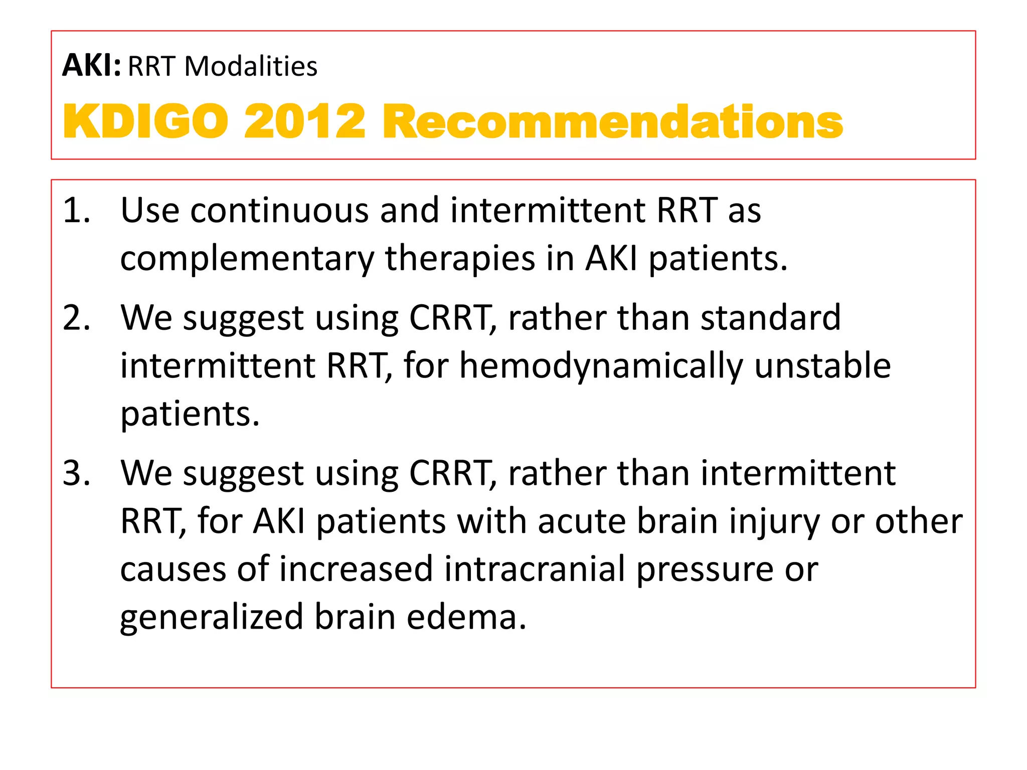 AKI:RRT Modalities
KDIGO 2012 Recommendations
1. Use continuous and intermittent RRT as
complementary therapies in AKI patients.
2. We suggest using CRRT, rather than standard
intermittent RRT, for hemodynamically unstable
patients.
3. We suggest using CRRT, rather than intermittent
RRT, for AKI patients with acute brain injury or other
causes of increased intracranial pressure or
generalized brain edema.
 