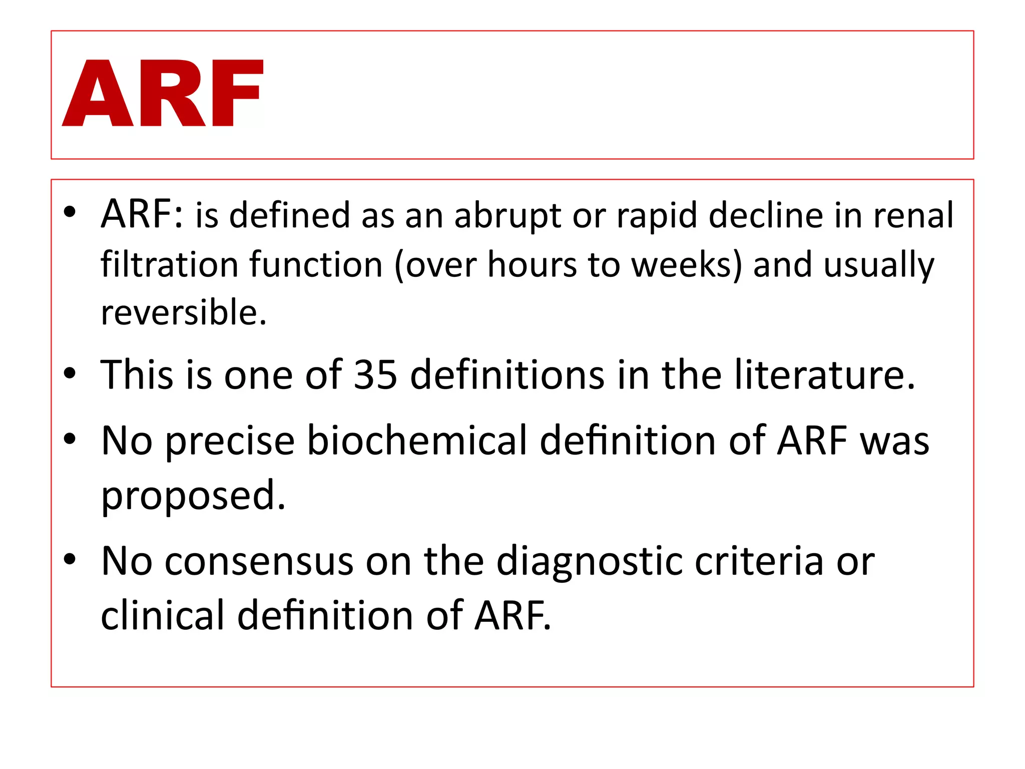 ARF
• ARF: is defined as an abrupt or rapid decline in renal
filtration function (over hours to weeks) and usually
reversible.
• This is one of 35 definitions in the literature.
• No precise biochemical deﬁnition of ARF was
proposed.
• No consensus on the diagnostic criteria or
clinical deﬁnition of ARF.
 