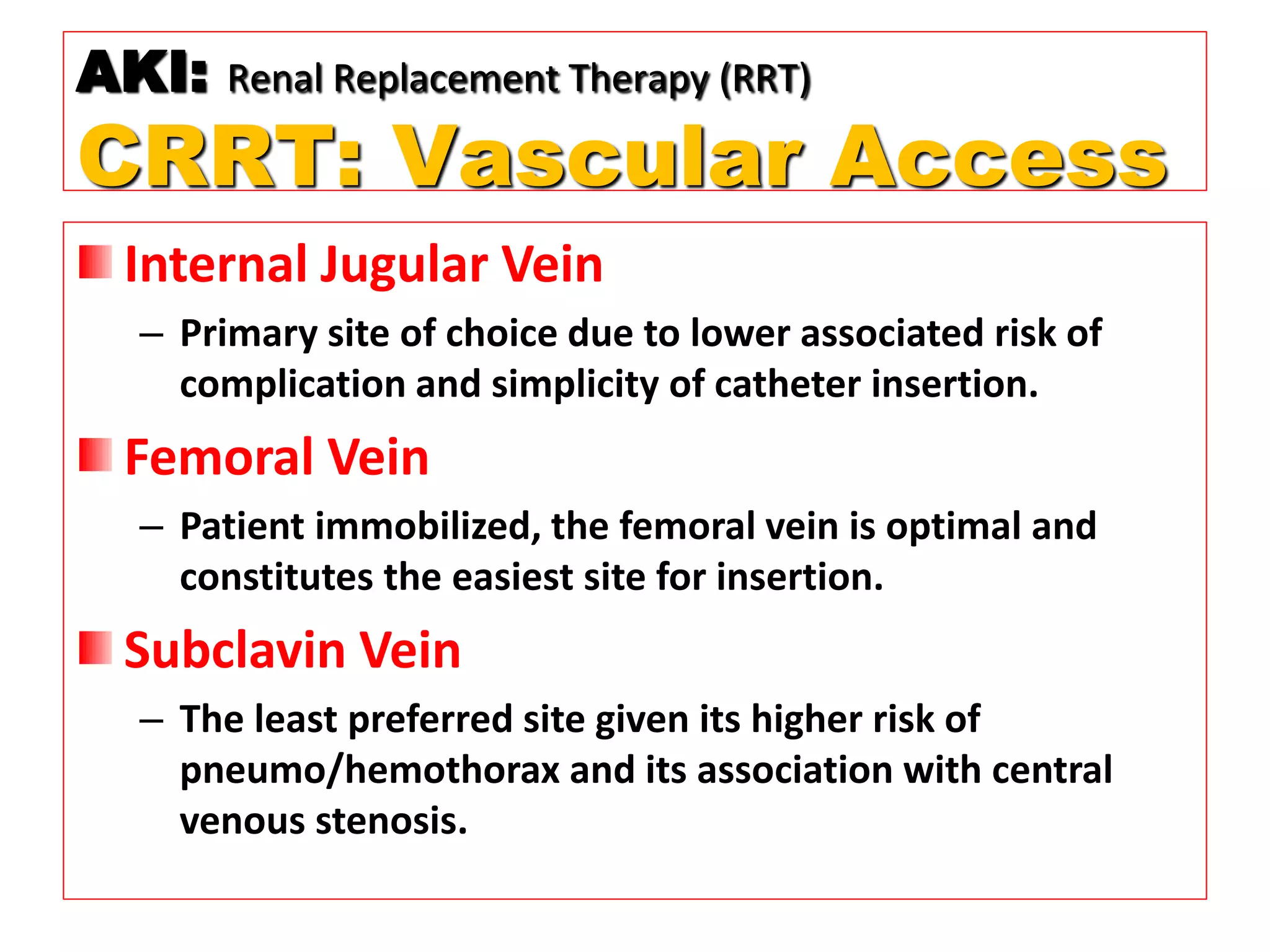 Internal Jugular Vein
– Primary site of choice due to lower associated risk of
complication and simplicity of catheter insertion.
Femoral Vein
– Patient immobilized, the femoral vein is optimal and
constitutes the easiest site for insertion.
Subclavin Vein
– The least preferred site given its higher risk of
pneumo/hemothorax and its association with central
venous stenosis.
AKI: Renal Replacement Therapy (RRT)
CRRT: Vascular Access
 