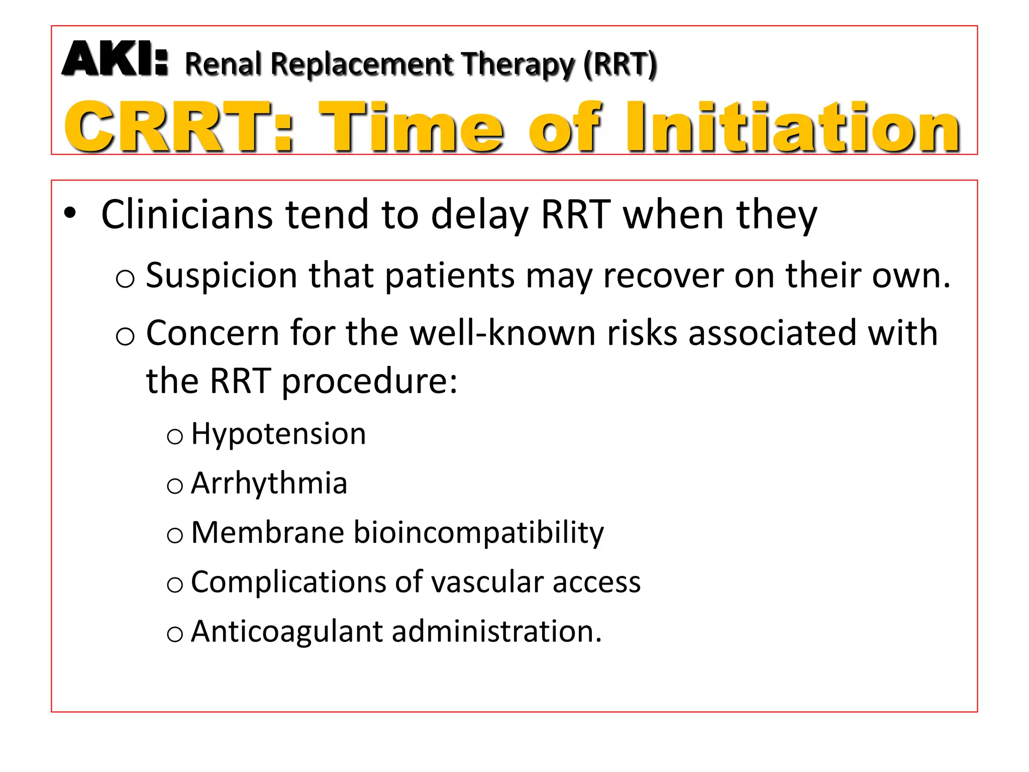 • Clinicians tend to delay RRT when they
o Suspicion that patients may recover on their own.
o Concern for the well-known risks associated with
the RRT procedure:
oHypotension
oArrhythmia
oMembrane bioincompatibility
oComplications of vascular access
oAnticoagulant administration.
AKI: Renal Replacement Therapy (RRT)
CRRT: Time of Initiation
 