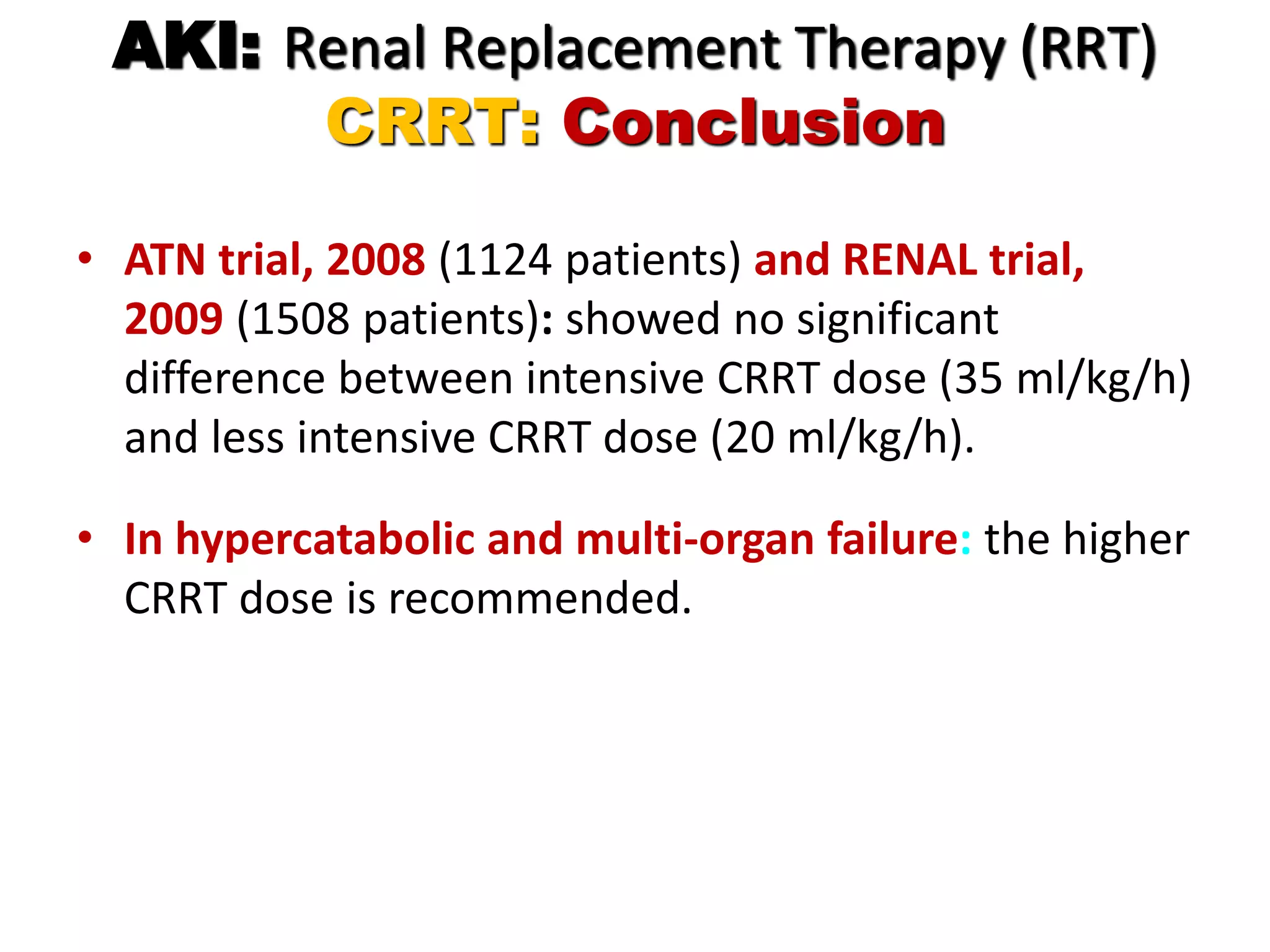 AKI: Renal Replacement Therapy (RRT)
CRRT: Conclusion
• ATN trial, 2008 (1124 patients) and RENAL trial,
2009 (1508 patients): showed no significant
difference between intensive CRRT dose (35 ml/kg/h)
and less intensive CRRT dose (20 ml/kg/h).
• In hypercatabolic and multi-organ failure: the higher
CRRT dose is recommended.
 