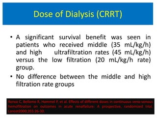 • A significant survival benefit was seen in
patients who received middle (35 mL/kg/h)
and high ultrafiltration rates (45 mL/kg/h)
versus the low filtration (20 mL/kg/h rate)
group.
• No difference between the middle and high
filtration rate groups.
Ronco C, Bellomo R, Hommel P, et al. Effects of different doses in continuous veno-venous
hemofiltration on outcomes in acute renalfailure: A prospective, randomized trial.
Lancet2000;355:26-30.
Dose of Dialysis (CRRT)
 
