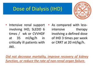 Dose of Dialysis (IHD)
• Intensive renal support
involving IHD, SLEDD 6
times / wk or CVVHDF
at 35 ml/kg/h in
critically ill patients with
AKI.
• As compared with less-
intensive therapy
involving a defined dose
of IHD 3 times per week
or CRRT at 20 ml/kg/h.
Did not decrease mortality, improve recovery of kidney
function, or reduce the rate of non-renal organ failure.
 