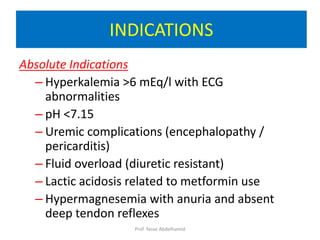 Absolute Indications
– Hyperkalemia >6 mEq/l with ECG
abnormalities
– pH <7.15
– Uremic complications (encephalopathy /
pericarditis)
– Fluid overload (diuretic resistant)
– Lactic acidosis related to metformin use
– Hypermagnesemia with anuria and absent
deep tendon reflexes
INDICATIONS
Prof. Yasse Abdelhamid
 