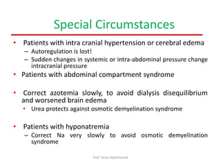 • Patients with intra cranial hypertension or cerebral edema
– Autoregulation is lost!
– Sudden changes in systemic or intra-abdominal pressure change
intracranial pressure
• Patients with abdominal compartment syndrome
• Correct azotemia slowly, to avoid dialysis disequilibrium
and worsened brain edema
• Urea protects against osmotic demyelination syndrome
• Patients with hyponatremia
– Correct Na very slowly to avoid osmotic demyelination
syndrome
Special Circumstances
Prof. Yasse Abdelhamid
 