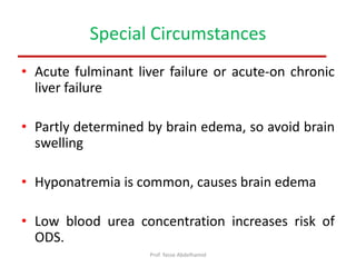 Special Circumstances
• Acute fulminant liver failure or acute-on chronic
liver failure
• Partly determined by brain edema, so avoid brain
swelling
• Hyponatremia is common, causes brain edema
• Low blood urea concentration increases risk of
ODS.
Prof. Yasse Abdelhamid
 