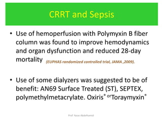 • Use of hemoperfusion with Polymyxin B fiber
column was found to improve hemodynamics
and organ dysfunction and reduced 28-day
mortality (EUPHAS randomized controlled trial, JAMA ,2009).
• Use of some dialyzers was suggested to be of
benefit: AN69 Surface Treated (ST), SEPTEX,
polymethylmetacrylate. Oxiris® orToraymyxin®
CRRT and Sepsis
Prof. Yasse Abdelhamid
 
