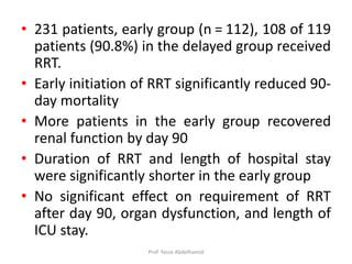 • 231 patients, early group (n = 112), 108 of 119
patients (90.8%) in the delayed group received
RRT.
• Early initiation of RRT significantly reduced 90-
day mortality
• More patients in the early group recovered
renal function by day 90
• Duration of RRT and length of hospital stay
were significantly shorter in the early group
• No significant effect on requirement of RRT
after day 90, organ dysfunction, and length of
ICU stay.
Prof. Yasse Abdelhamid
 