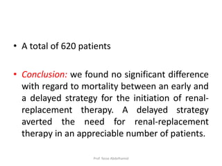 • A total of 620 patients
• Conclusion: we found no significant difference
with regard to mortality between an early and
a delayed strategy for the initiation of renal-
replacement therapy. A delayed strategy
averted the need for renal-replacement
therapy in an appreciable number of patients.
Prof. Yasse Abdelhamid
 