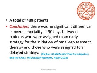 • A total of 488 patients
• Conclusion: there was no significant difference
in overall mortality at 90 days between
patients who were assigned to an early
strategy for the initiation of renal-replacement
therapy and those who were assigned to a
delayed strategy. (Barbar etl,IDEAL-ICU Trial Investigators
and the CRICS TRIGGERSEP Network, NEJM 2018)
Prof. Yasse Abdelhamid
 