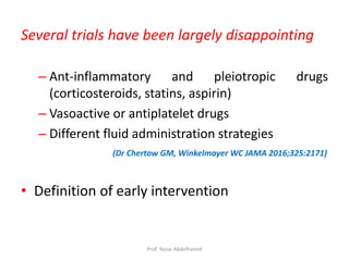 Several trials have been largely disappointing
– Ant-inflammatory and pleiotropic drugs
(corticosteroids, statins, aspirin)
– Vasoactive or antiplatelet drugs
– Different fluid administration strategies
(Dr Chertow GM, Winkelmayer WC JAMA 2016;325:2171)
• Definition of early intervention
Prof. Yasse Abdelhamid
 
