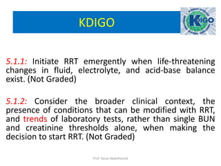 KDIGO
5.1.1: Initiate RRT emergently when life-threatening
changes in fluid, electrolyte, and acid-base balance
exist. (Not Graded)
5.1.2: Consider the broader clinical context, the
presence of conditions that can be modified with RRT,
and trends of laboratory tests, rather than single BUN
and creatinine thresholds alone, when making the
decision to start RRT. (Not Graded)
Prof. Yasse Abdelhamid
 