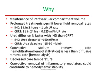 Why
• Maintenance of intravascular compartment volume
• Prolonged treatments permit lower fluid removal rates
– IHD: 3 L in 3 hours = 1 L/h UF rate
– CRRT: 3 L in 24 hrs = 0.125 ml/h UF rate
• Urea diffusion is faster with IHD than CRRT
– IHD: Urea clearance ~160 ml/min
– CRRT: Urea clearance ~15-30 ml/min
• Convective sodium removal rate
[hemofiltration/hemodiafiltration] is less than diffusive
removal rate [hemodialysis]
• Decreased core temperature.
• Convective removal of inflammatory mediators could
contribute to hemodynamic stability.
Prof. Yasse Abdelhamid
 