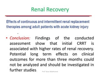 Renal Recovery
• Forty-nine studies were included
• Conclusion: Findings of the conducted
assessment show that initial CRRT is
associated with higher rates of renal recovery.
Potential long term effects on clinical
outcomes for more than three months could
not be analyzed and should be investigated in
further studies Prof. Yasse Abdelhamid
 