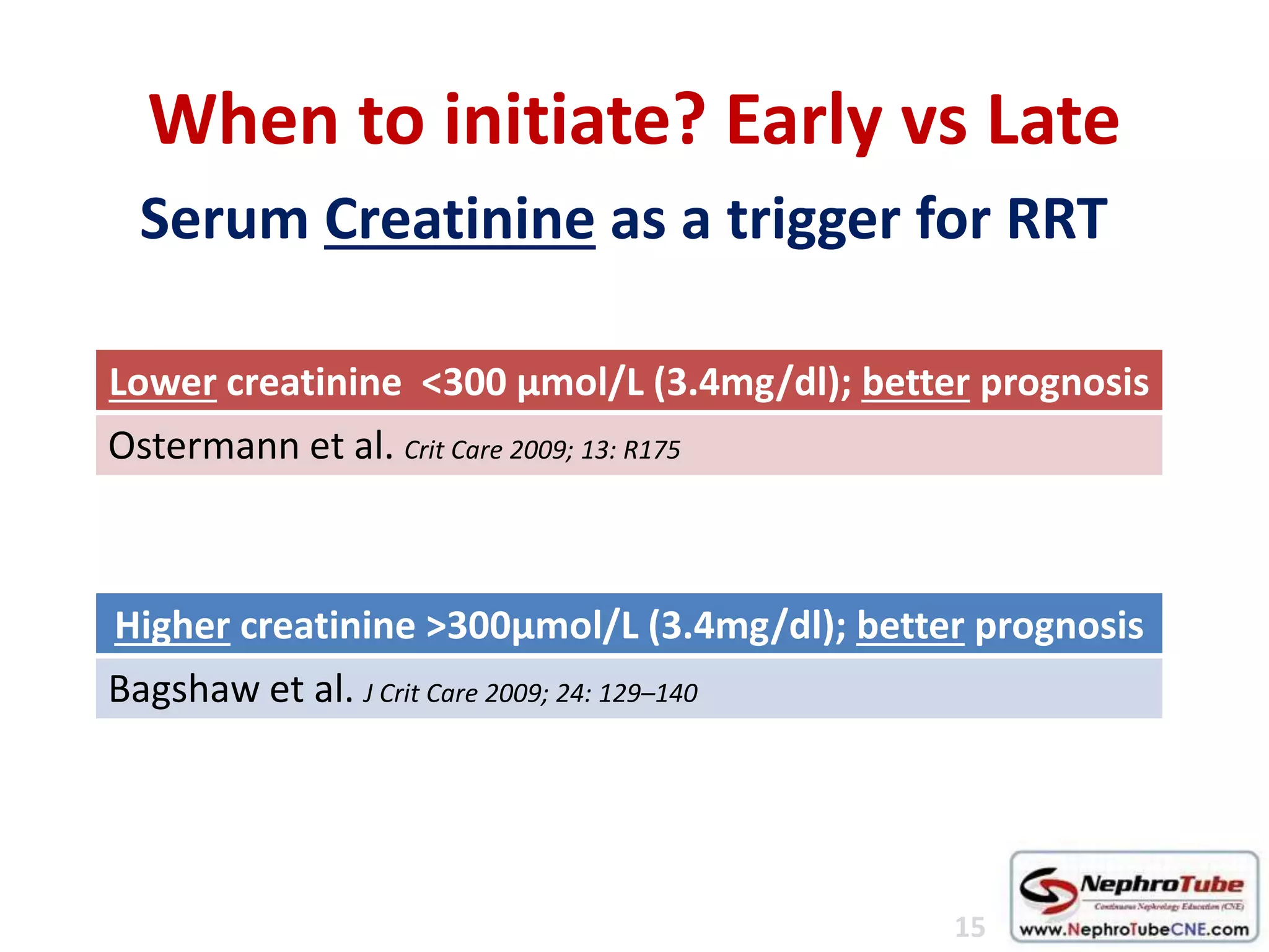 Serum Creatinine as a trigger for RRT
When to initiate? Early vs Late
Higher creatinine >300μmol/L (3.4mg/dl); better prognosis
Bagshaw et al. J Crit Care 2009; 24: 129–140
Lower creatinine <300 μmol/L (3.4mg/dl); better prognosis
Ostermann et al. Crit Care 2009; 13: R175
15
 