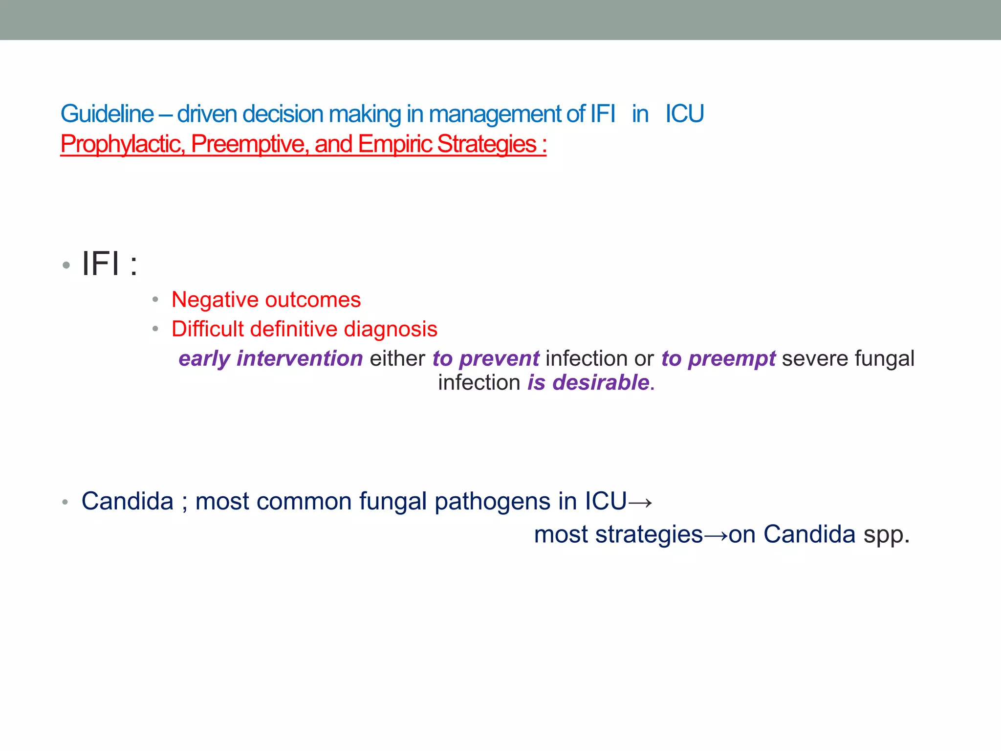 Guideline – driven decision making in management of IFI in ICU
Prophylactic, Preemptive, and Empiric Strategies :
• IFI :
• Negative outcomes
• Difficult definitive diagnosis
early intervention either to prevent infection or to preempt severe fungal
infection is desirable.
• Candida ; most common fungal pathogens in ICU→
most strategies→on Candida spp.
 