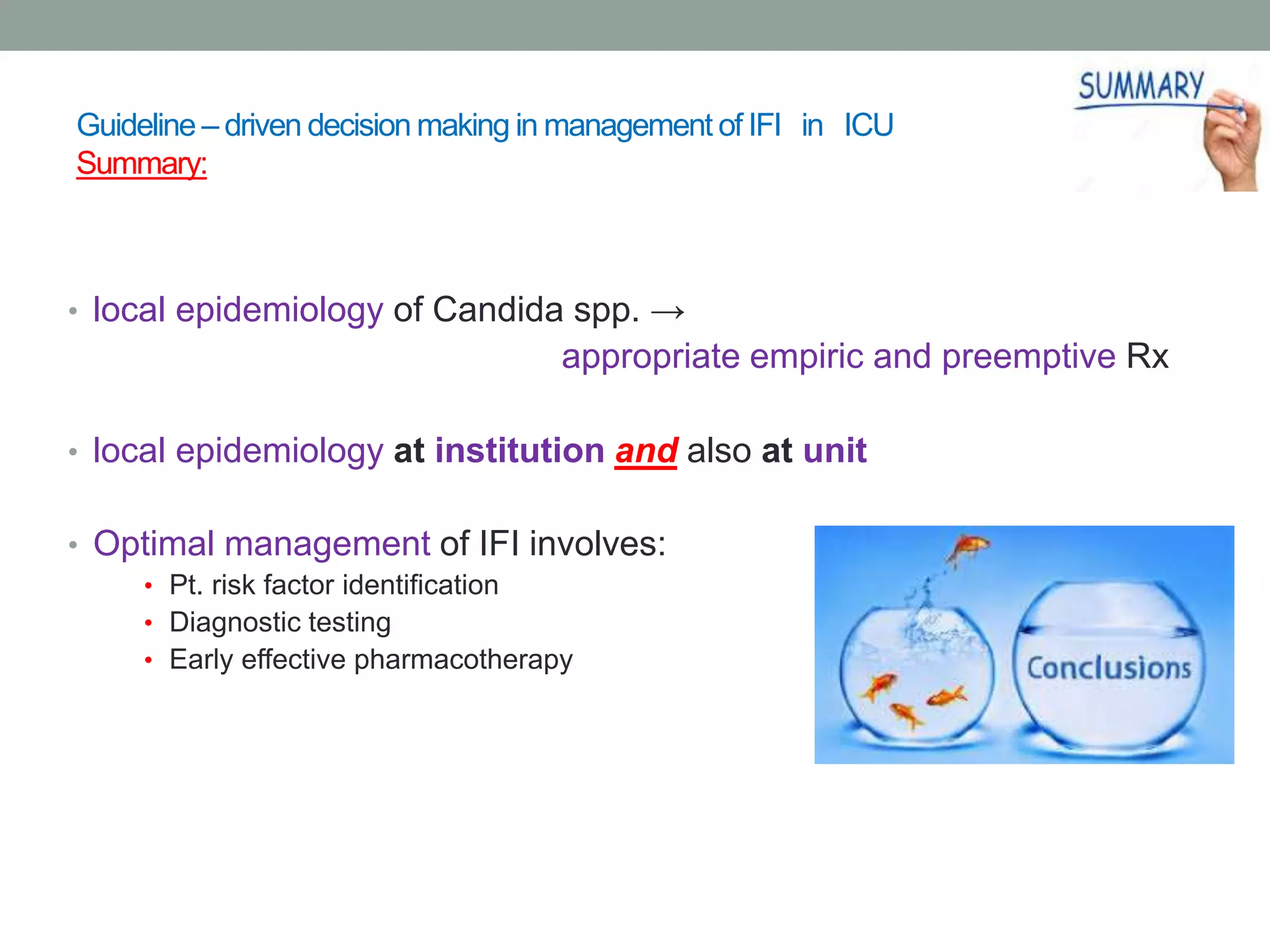 Guideline – driven decision making in management of IFI in ICU
Summary:
• local epidemiology of Candida spp. →
appropriate empiric and preemptive Rx
• local epidemiology at institution and also at unit
• Optimal management of IFI involves:
• Pt. risk factor identification
• Diagnostic testing
• Early effective pharmacotherapy
 