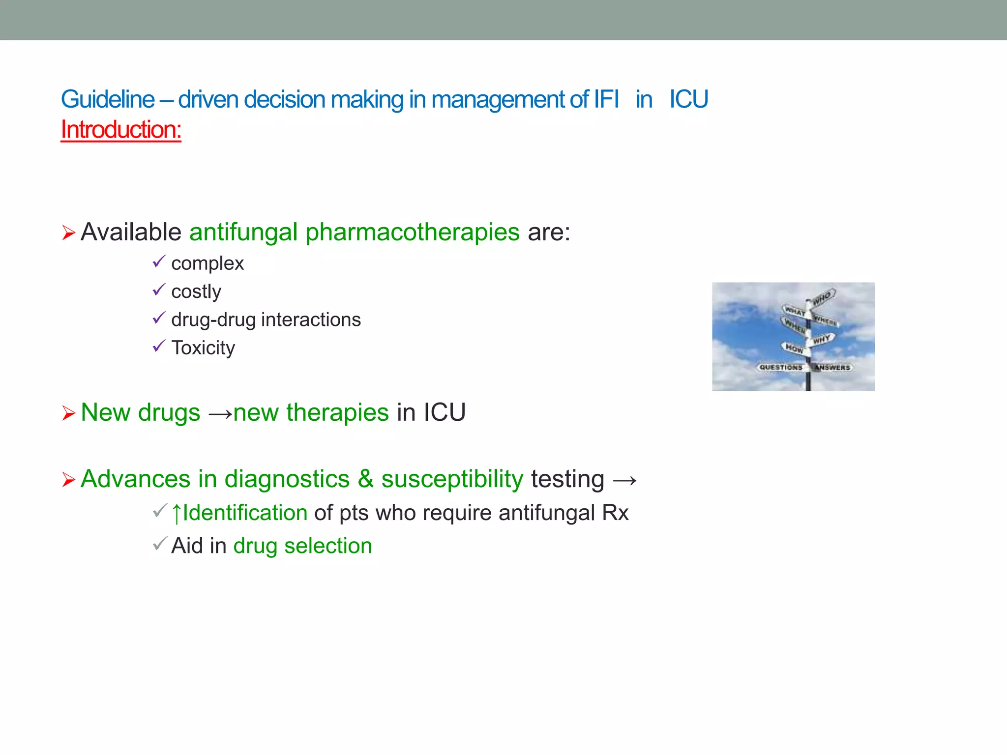 Guideline – driven decision making in management of IFI in ICU
Introduction:
Available antifungal pharmacotherapies are:
 complex
 costly
 drug-drug interactions
 Toxicity
New drugs →new therapies in ICU
Advances in diagnostics & susceptibility testing →
↑Identification of pts who require antifungal Rx
Aid in drug selection
 