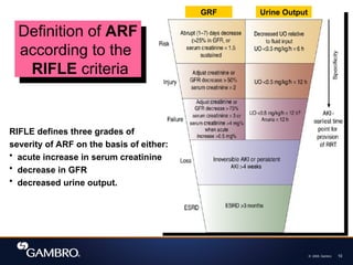 © 2008, Gambro 10
Definition of ARF
according to the
RIFLE criteria
RIFLE defines three grades of
severity of ARF on the basis of either:
• acute increase in serum creatinine
• decrease in GFR
• decreased urine output.
GRF Urine Output
 