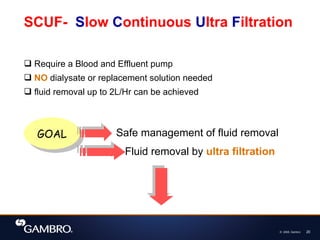 © 2008, Gambro 20
SCUF- Slow Continuous Ultra Filtration
 Require a Blood and Effluent pump
 NO dialysate or replacement solution needed
 fluid removal up to 2L/Hr can be achieved
GOAL Safe management of fluid removal
Fluid removal by ultra filtration
 