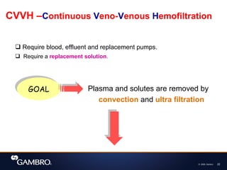 © 2008, Gambro 22
CVVH –Continuous Veno-Venous Hemofiltration
 Require blood, effluent and replacement pumps.
 Require a replacement solution.
GOAL Plasma and solutes are removed by
convection and ultra filtration
 