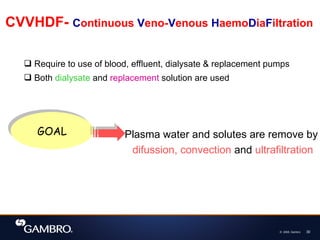 © 2008, Gambro 30
CVVHDF- Continuous Veno-Venous HaemoDiaFiltration
 Require to use of blood, effluent, dialysate & replacement pumps
 Both dialysate and replacement solution are used
GOAL Plasma water and solutes are remove by
difussion, convection and ultrafiltration
 