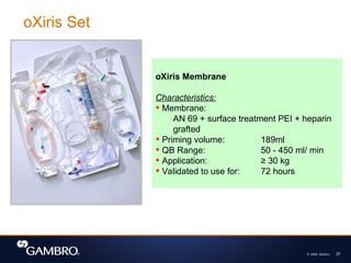© 2008, Gambro 37
oXiris Set
oXiris Membrane
Characteristics:
 Membrane:
AN 69 + surface treatment PEI + heparin
grafted
 Priming volume: 189ml
 QB Range: 50 - 450 ml/ min
 Application: ≥ 30 kg
 Validated to use for: 72 hours
 